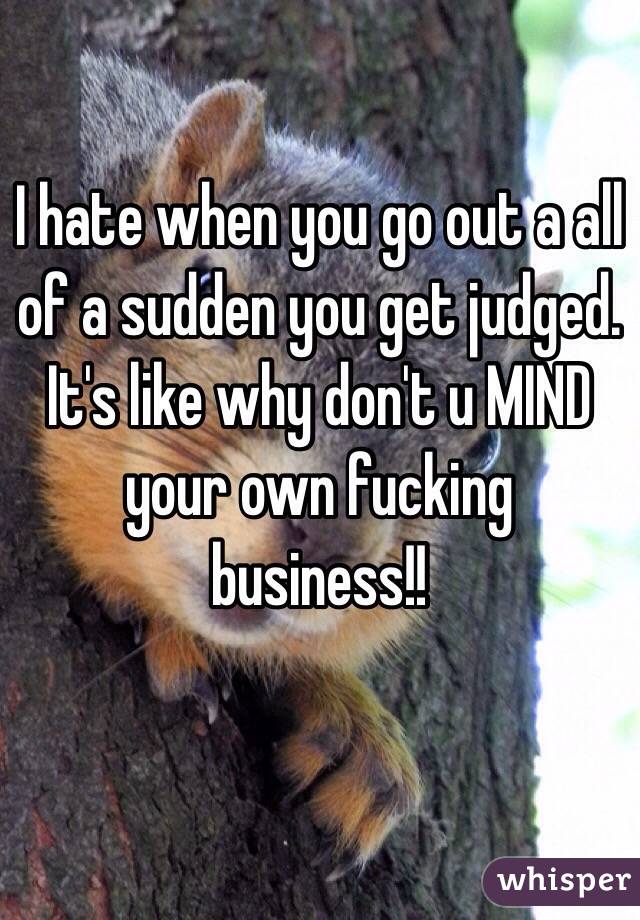 I hate when you go out a all of a sudden you get judged. It's like why don't u MIND your own fucking business!!