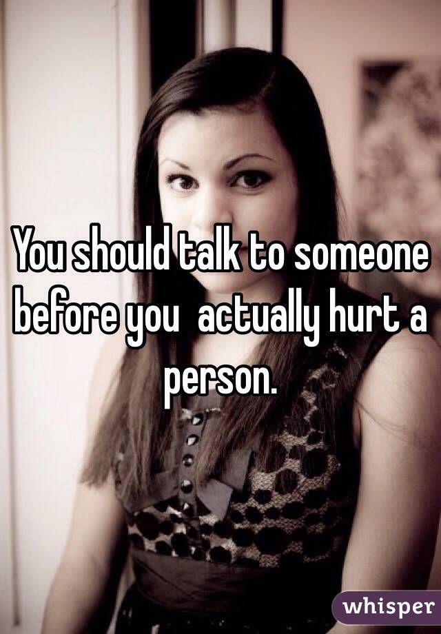 You should talk to someone before you  actually hurt a person. 