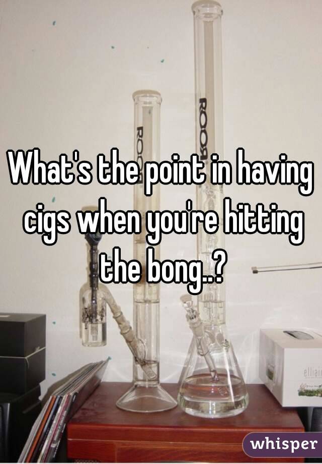 What's the point in having cigs when you're hitting the bong..?