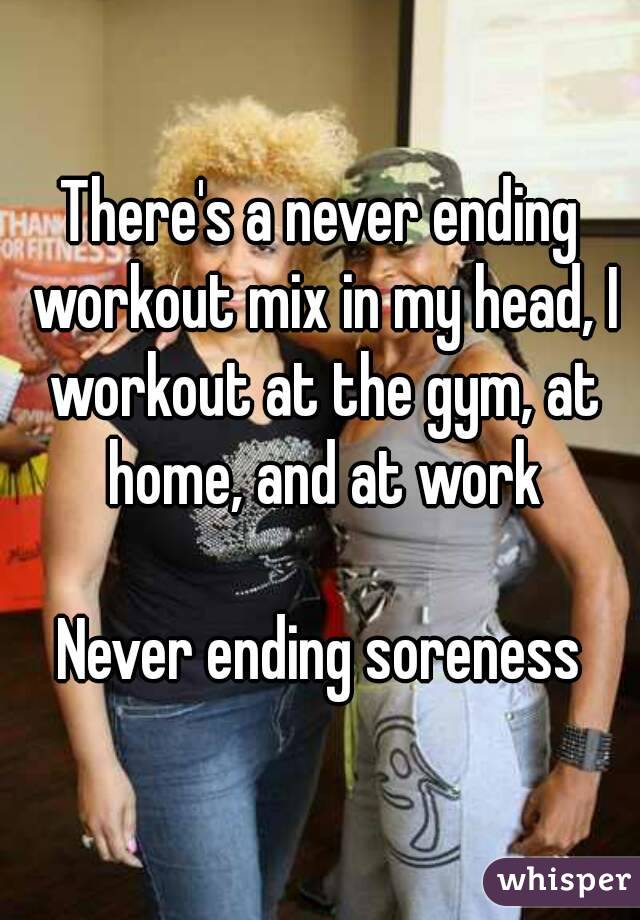 There's a never ending workout mix in my head, I workout at the gym, at home, and at work

Never ending soreness