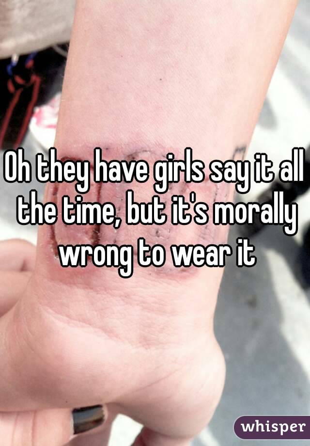 Oh they have girls say it all the time, but it's morally wrong to wear it