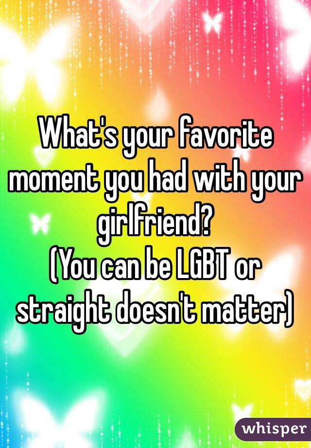 What's your favorite moment you had with your girlfriend? 
(You can be LGBT or straight doesn't matter)