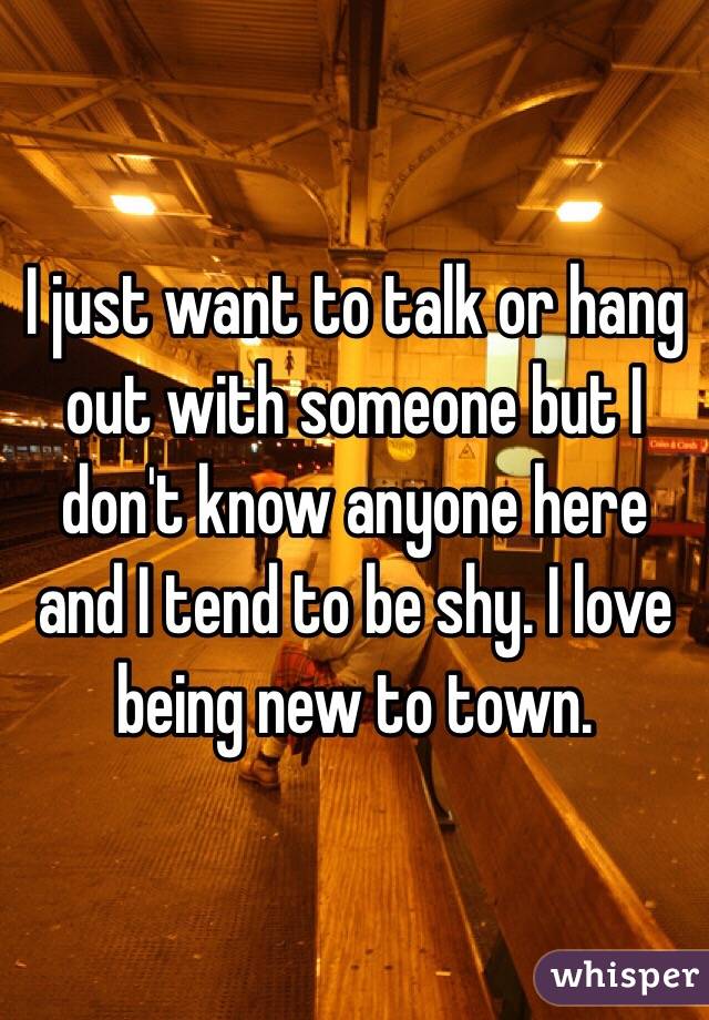 I just want to talk or hang out with someone but I don't know anyone here and I tend to be shy. I love being new to town. 