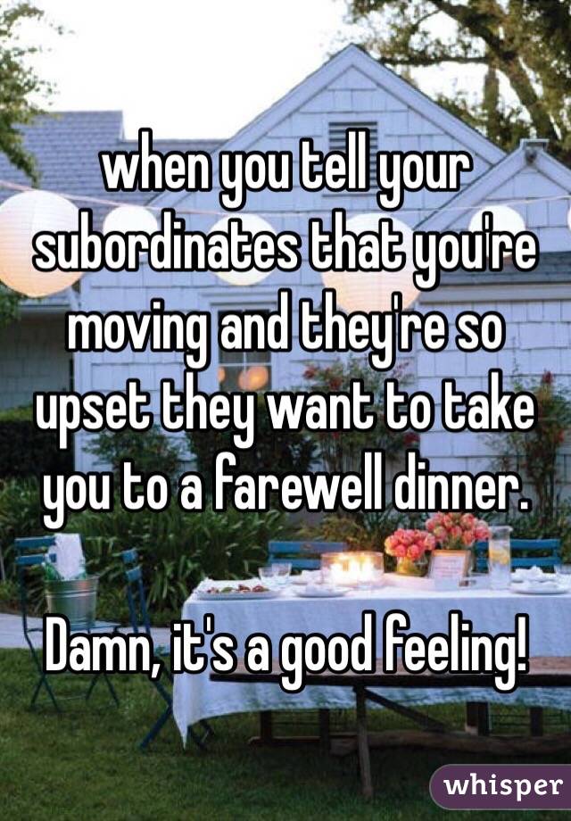 when you tell your subordinates that you're moving and they're so upset they want to take you to a farewell dinner. 

Damn, it's a good feeling!