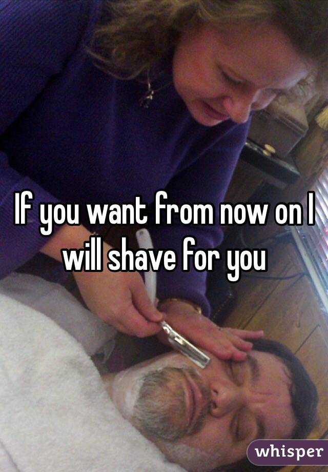 If you want from now on I will shave for you