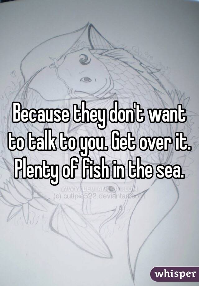Because they don't want to talk to you. Get over it. Plenty of fish in the sea. 