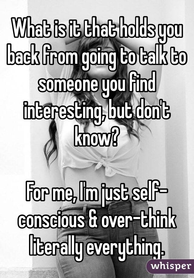 What is it that holds you back from going to talk to someone you find interesting, but don't know?

For me, I'm just self-conscious & over-think literally everything.