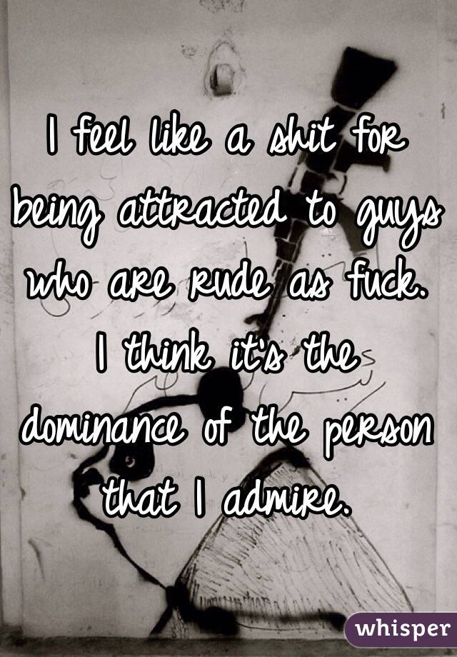 I feel like a shit for being attracted to guys who are rude as fuck.
I think it's the dominance of the person that I admire.