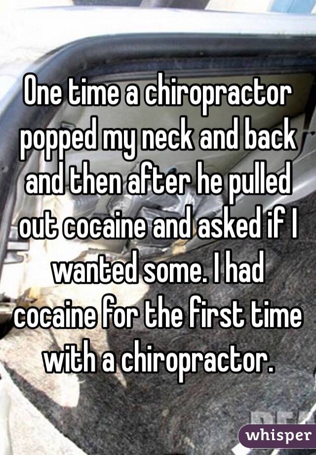 One time a chiropractor popped my neck and back and then after he pulled out cocaine and asked if I wanted some. I had cocaine for the first time with a chiropractor. 