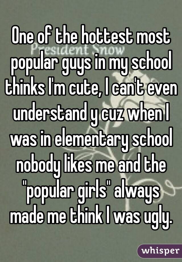 One of the hottest most popular guys in my school thinks I'm cute, I can't even understand y cuz when I was in elementary school nobody likes me and the "popular girls" always made me think I was ugly.