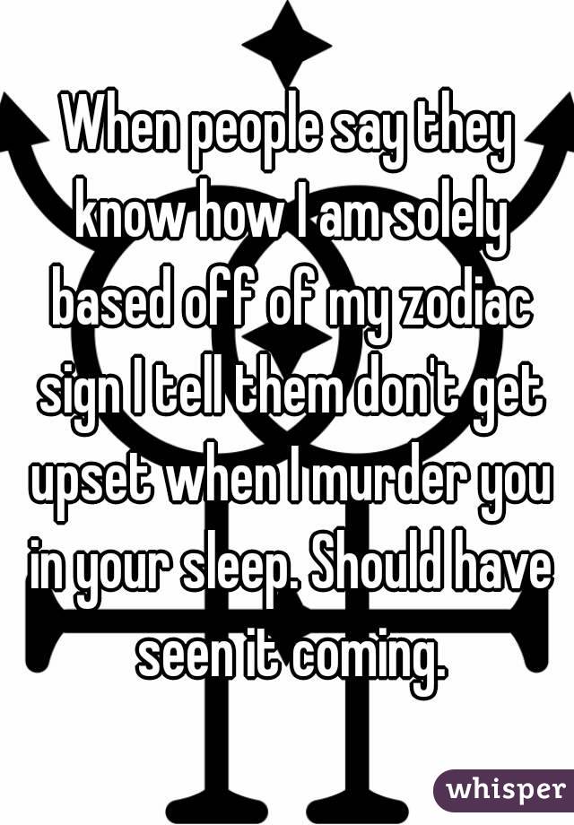 When people say they know how I am solely based off of my zodiac sign I tell them don't get upset when I murder you in your sleep. Should have seen it coming.