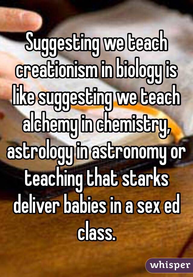 Suggesting we teach creationism in biology is like suggesting we teach alchemy in chemistry, astrology in astronomy or teaching that starks deliver babies in a sex ed class. 