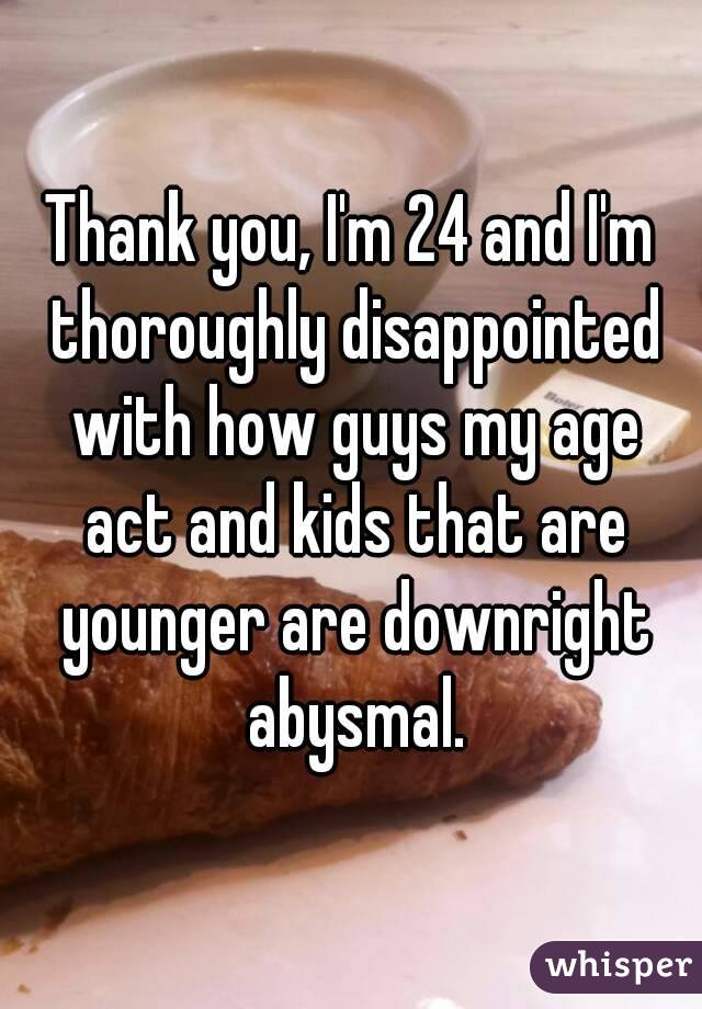 Thank you, I'm 24 and I'm thoroughly disappointed with how guys my age act and kids that are younger are downright abysmal.