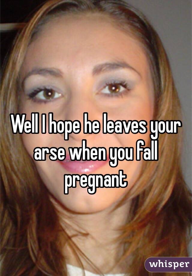 Well I hope he leaves your arse when you fall pregnant