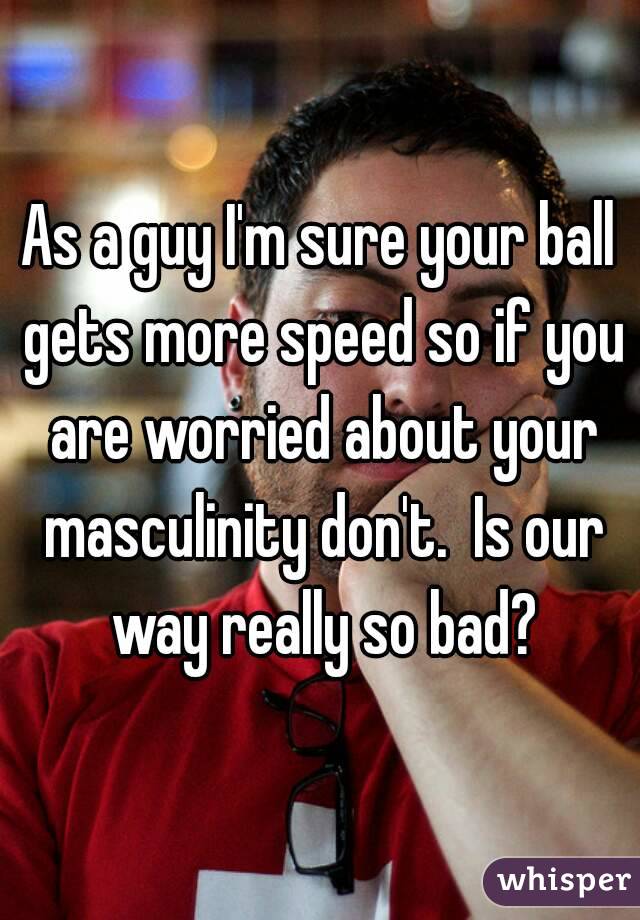 As a guy I'm sure your ball gets more speed so if you are worried about your masculinity don't.  Is our way really so bad?