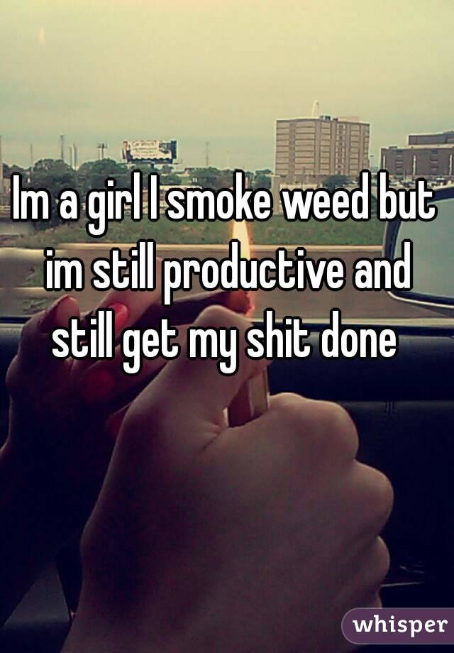 Im a girl I smoke weed but im still productive and still get my shit done 