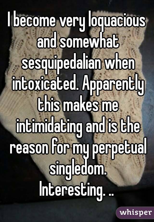 I become very loquacious and somewhat sesquipedalian when intoxicated. Apparently this makes me intimidating and is the reason for my perpetual singledom.
Interesting. ..