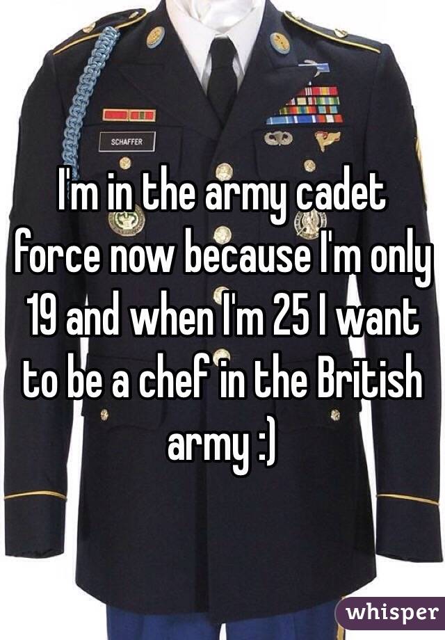 I'm in the army cadet force now because I'm only 19 and when I'm 25 I want to be a chef in the British army :) 