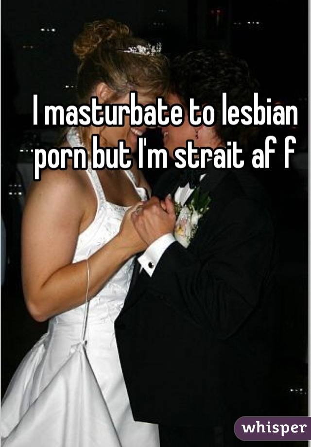 I masturbate to lesbian porn but I'm strait af f