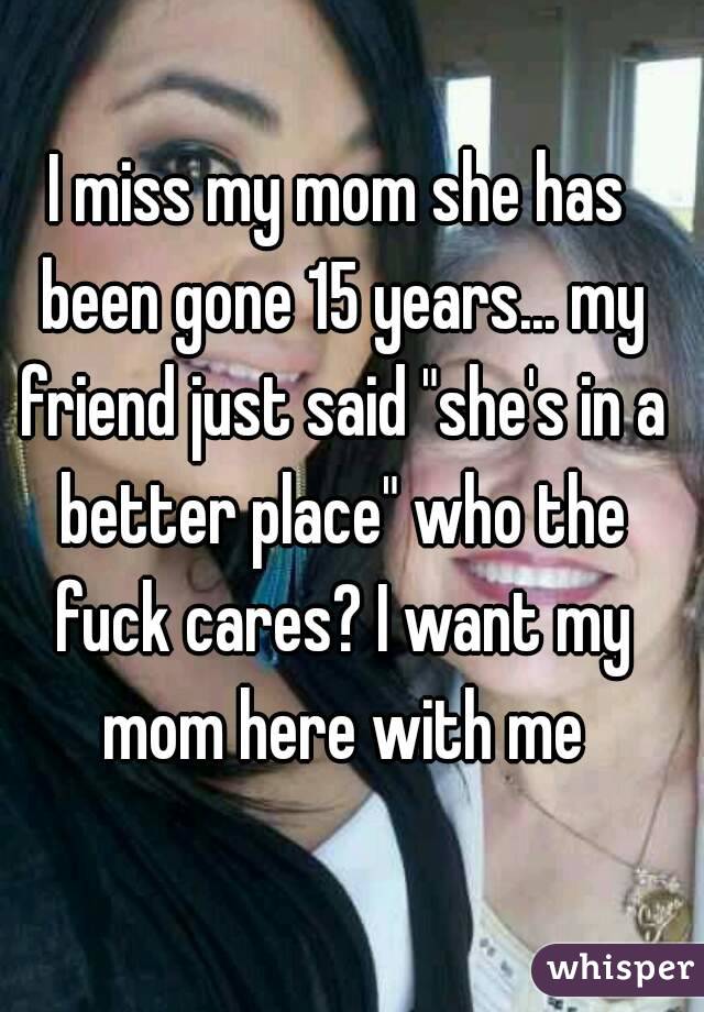 I miss my mom she has been gone 15 years... my friend just said "she's in a better place" who the fuck cares? I want my mom here with me