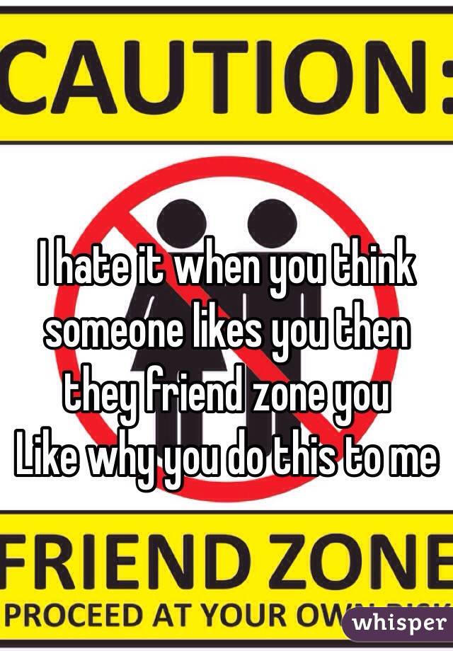 I hate it when you think someone likes you then they friend zone you 
Like why you do this to me
