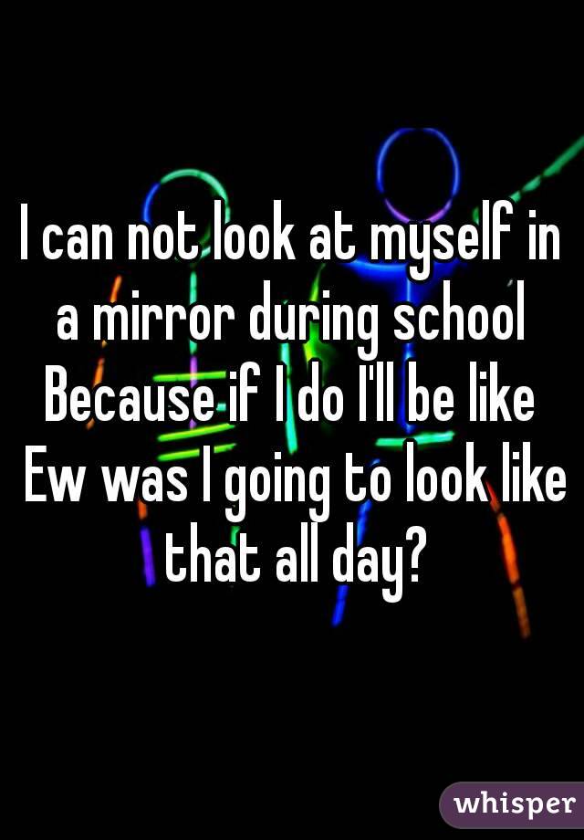 I can not look at myself in a mirror during school 
Because if I do I'll be like Ew was I going to look like that all day?