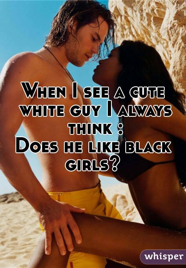When I see a cute white guy I always think :
Does he like black girls? 