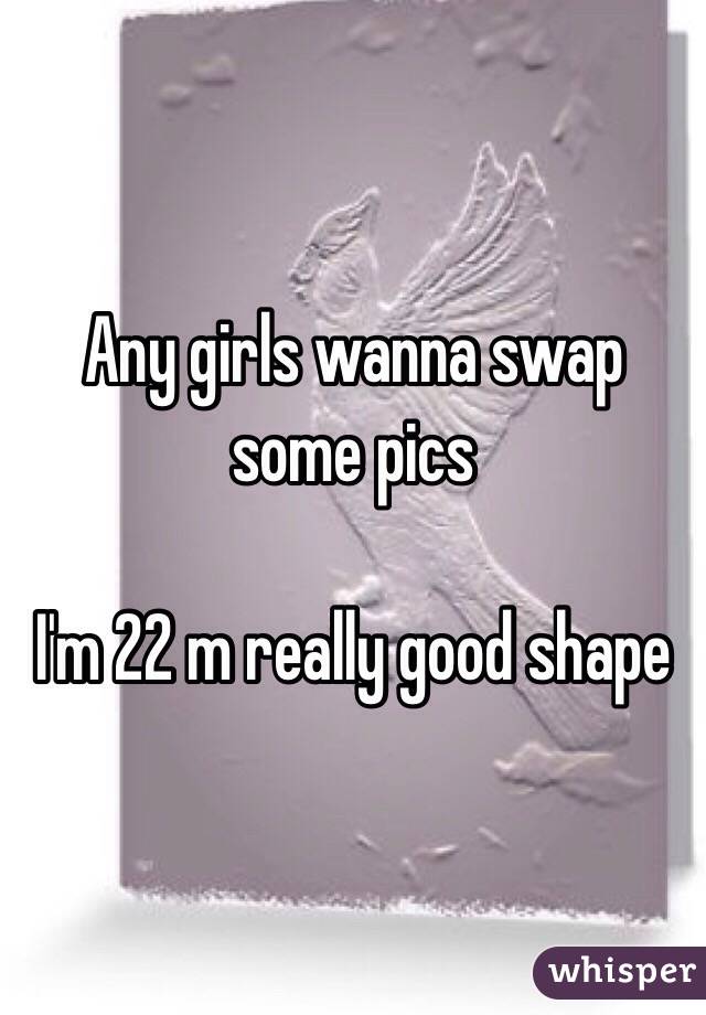 Any girls wanna swap some pics

I'm 22 m really good shape 