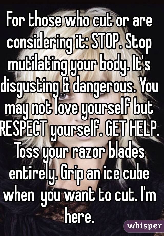 For those who cut or are considering it: STOP. Stop mutilating your body. It's disgusting & dangerous. You may not love yourself but RESPECT yourself. GET HELP. Toss your razor blades entirely. Grip an ice cube when  you want to cut. I'm here.