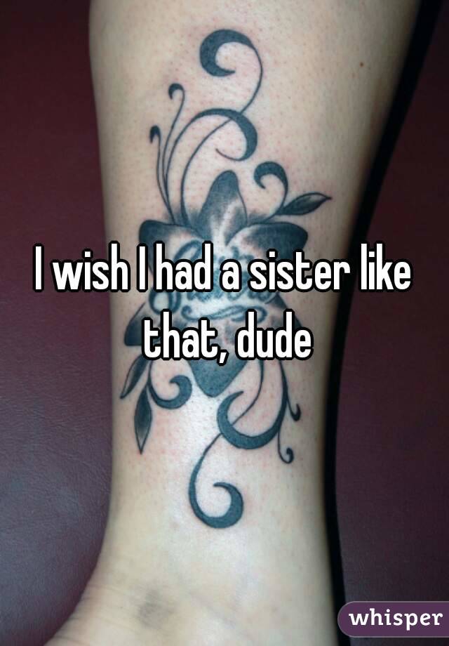 I wish I had a sister like that, dude