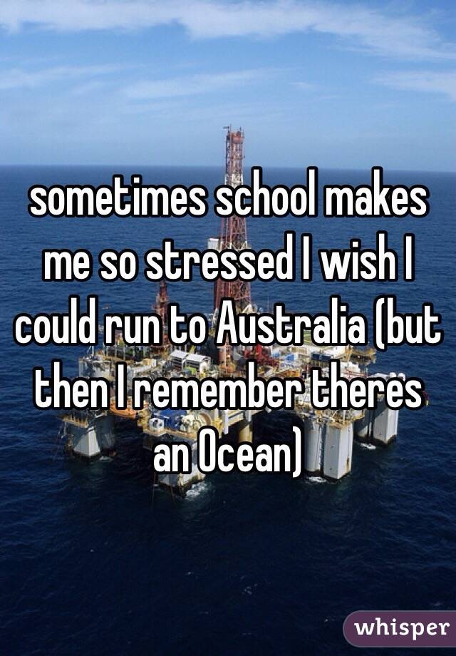  sometimes school makes me so stressed I wish I could run to Australia (but then I remember theres an Ocean)