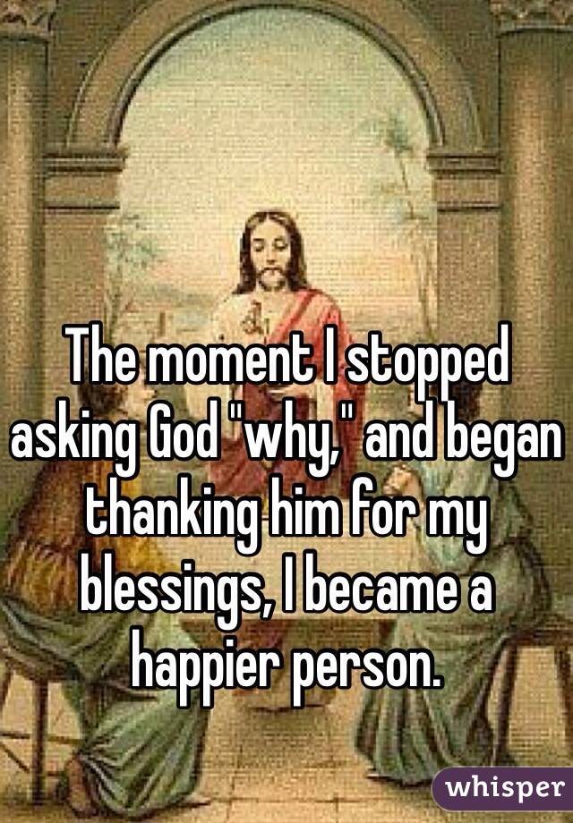 The moment I stopped asking God "why," and began thanking him for my blessings, I became a happier person. 
