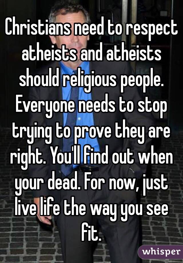 Christians need to respect atheists and atheists should religious people. Everyone needs to stop trying to prove they are right. You'll find out when your dead. For now, just live life the way you see fit. 