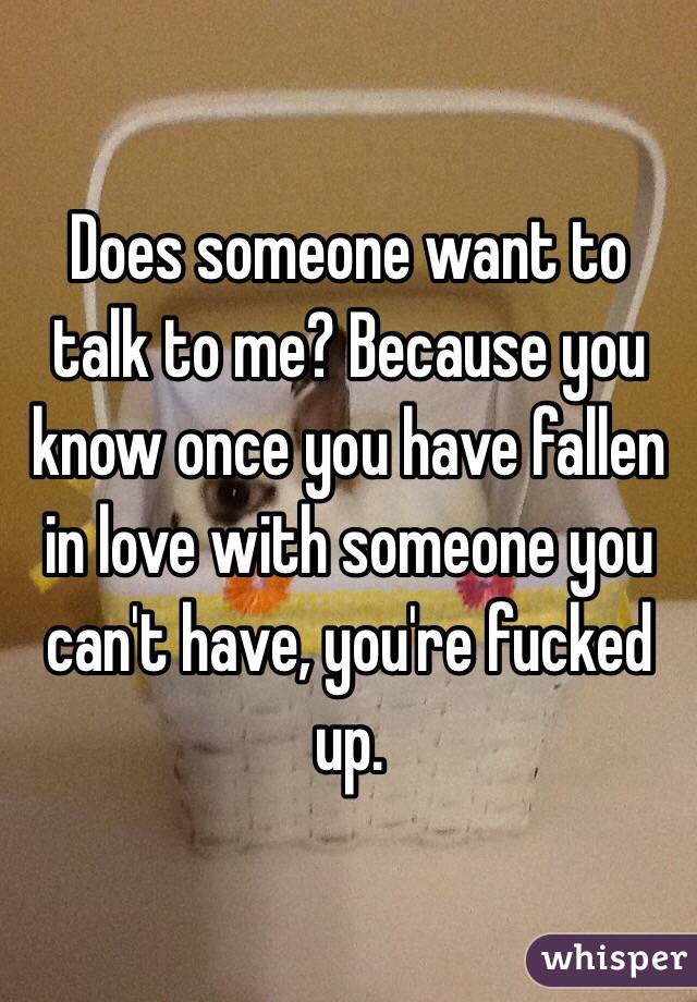 Does someone want to talk to me? Because you know once you have fallen in love with someone you can't have, you're fucked up.