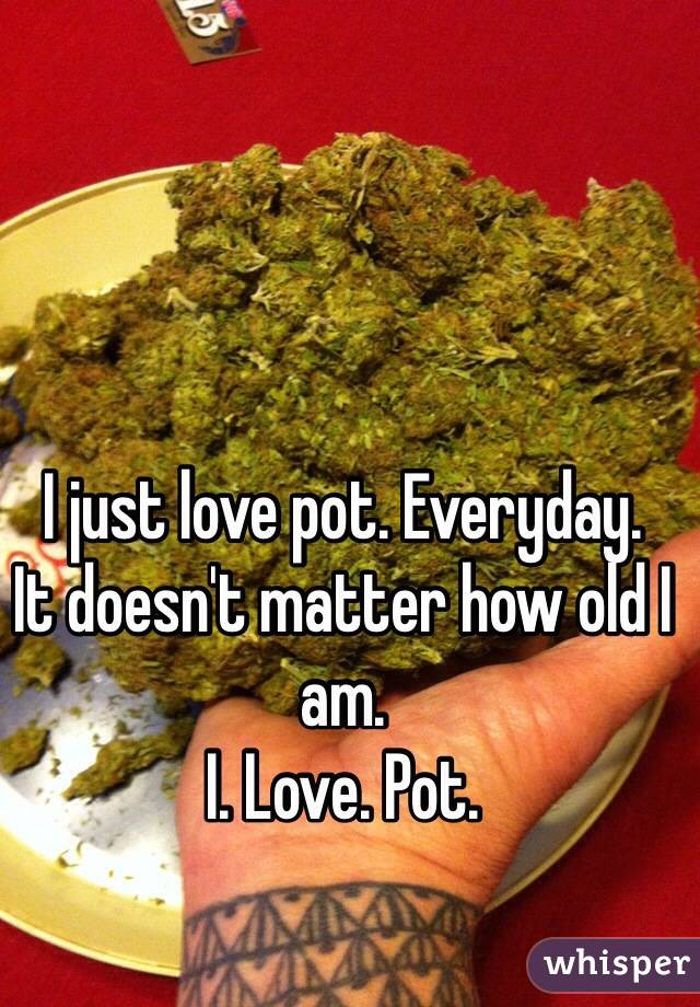 I just love pot. Everyday. 
It doesn't matter how old I am. 
I. Love. Pot.