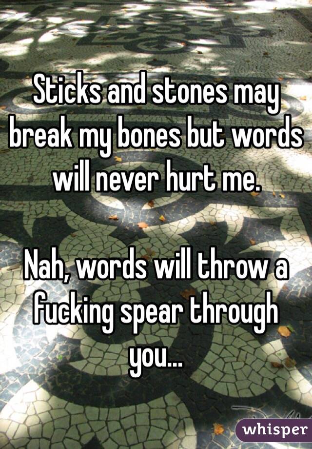 Sticks and stones may break my bones but words will never hurt me. 

Nah, words will throw a fucking spear through you...