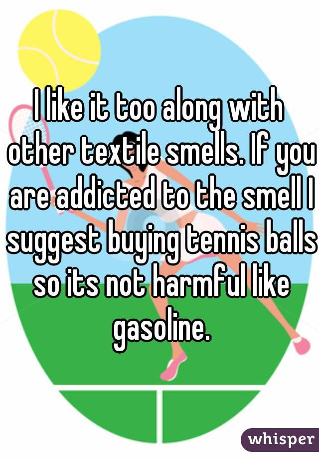 I like it too along with other textile smells. If you are addicted to the smell I suggest buying tennis balls so its not harmful like gasoline.