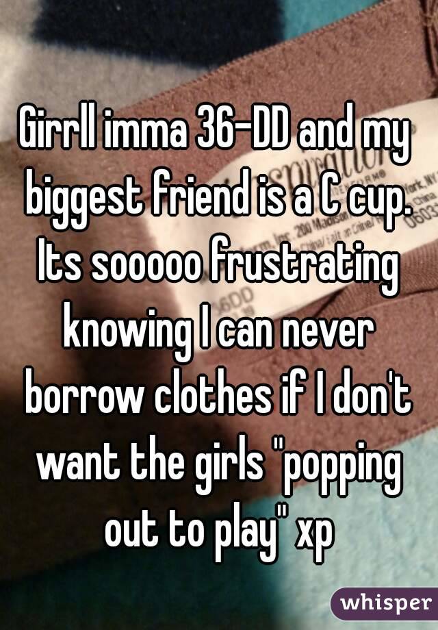 Girrll imma 36-DD and my biggest friend is a C cup. Its sooooo frustrating knowing I can never borrow clothes if I don't want the girls "popping out to play" xp