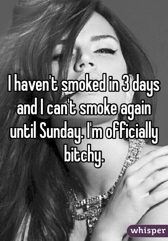 I haven't smoked in 3 days and I can't smoke again until Sunday. I'm officially bitchy. 