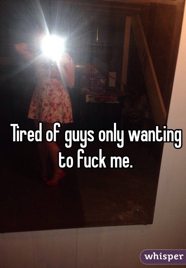 Tired of guys only wanting to fuck me. 