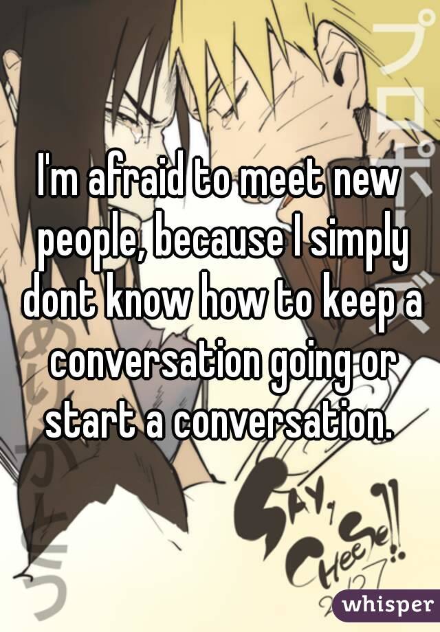I'm afraid to meet new people, because I simply dont know how to keep a conversation going or start a conversation. 