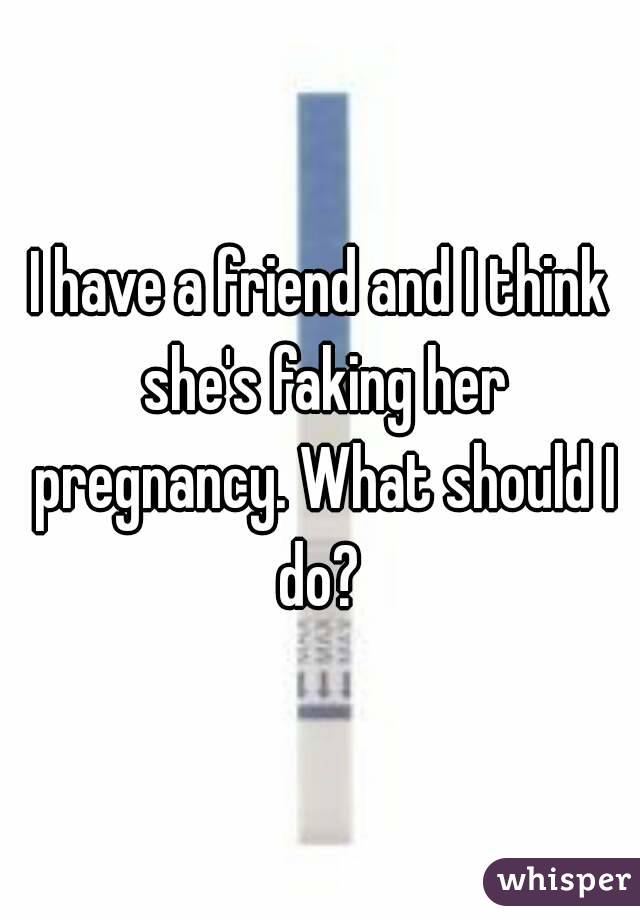 I have a friend and I think she's faking her pregnancy. What should I do? 