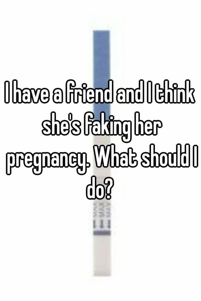 I have a friend and I think she's faking her pregnancy. What should I do? 