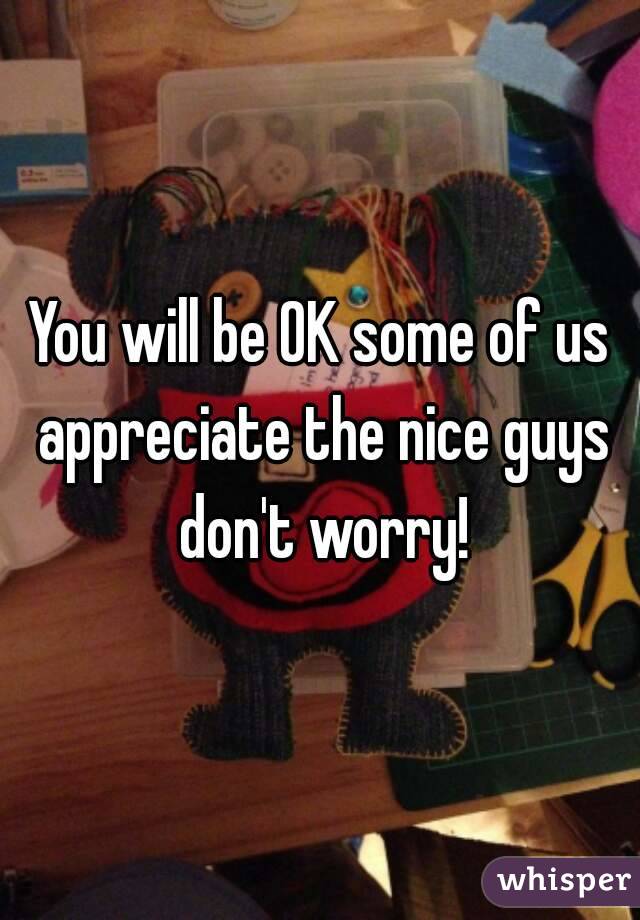 You will be OK some of us appreciate the nice guys don't worry!