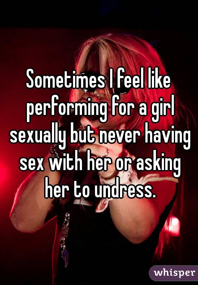 Sometimes I feel like performing for a girl sexually but never having sex with her or asking her to undress.