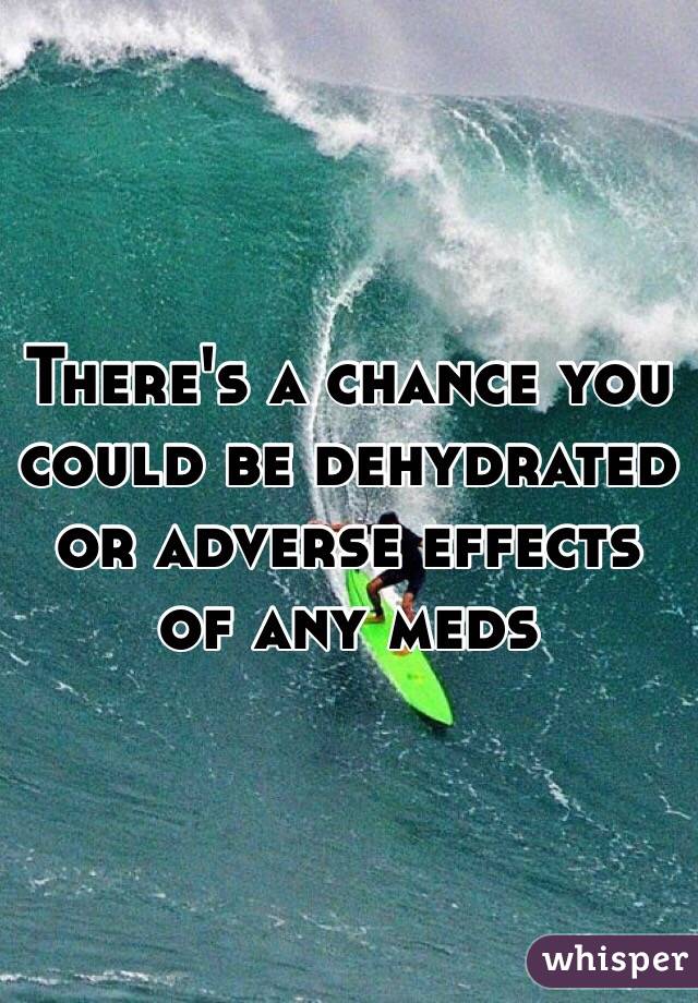 There's a chance you could be dehydrated or adverse effects of any meds
