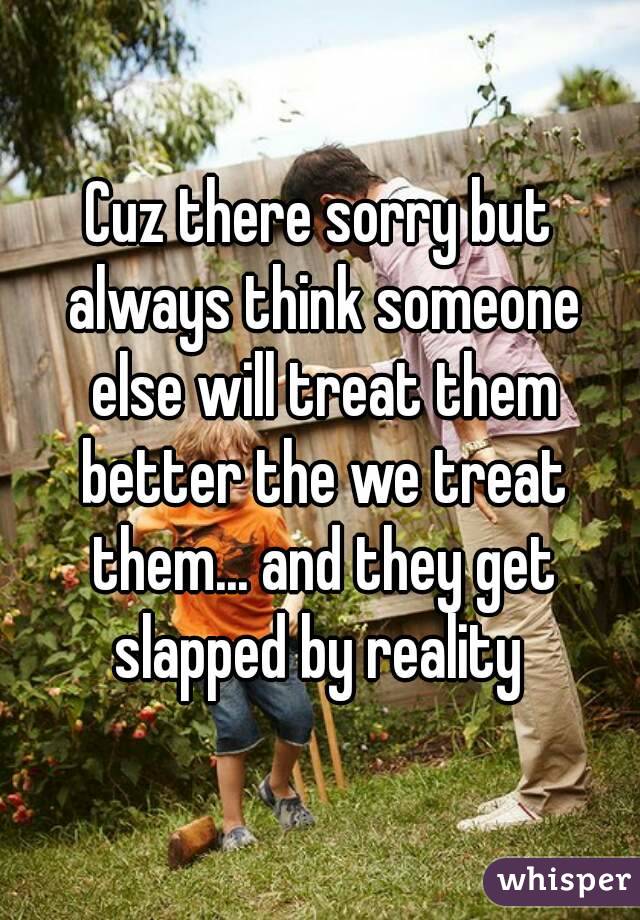 Cuz there sorry but always think someone else will treat them better the we treat them... and they get slapped by reality 