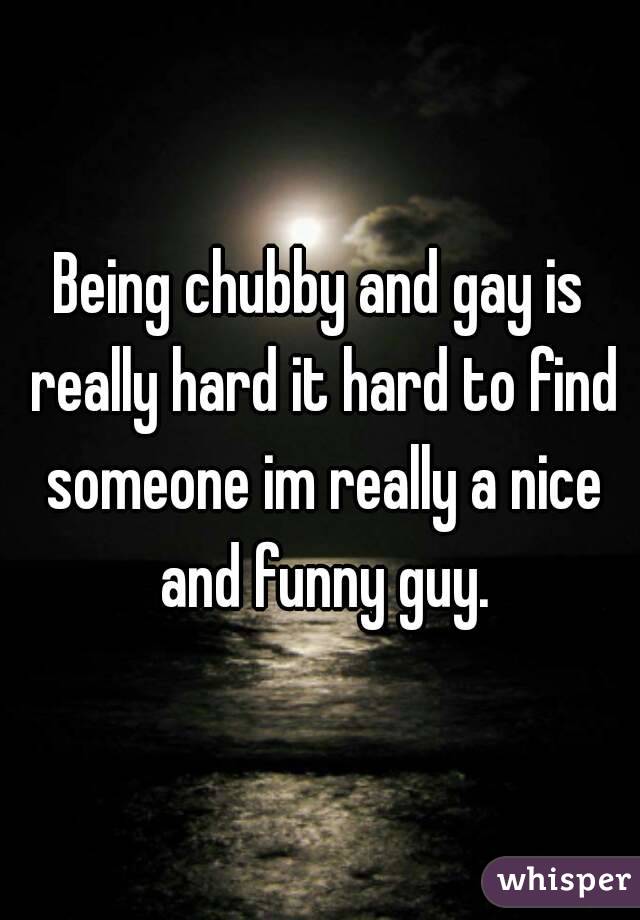 Being chubby and gay is really hard it hard to find someone im really a nice and funny guy.