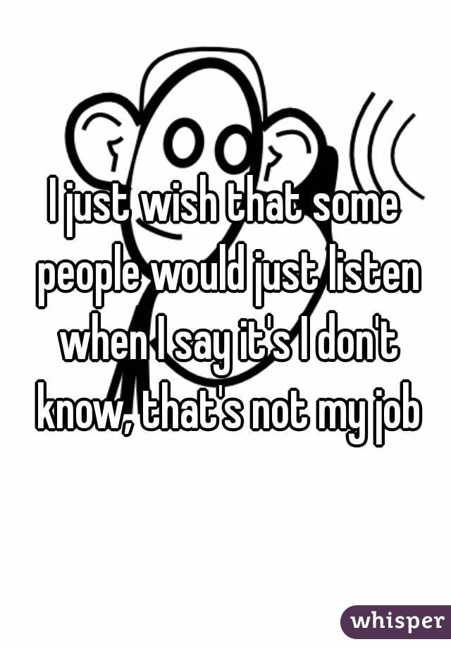 I just wish that some people would just listen when I say it's I don't know, that's not my job