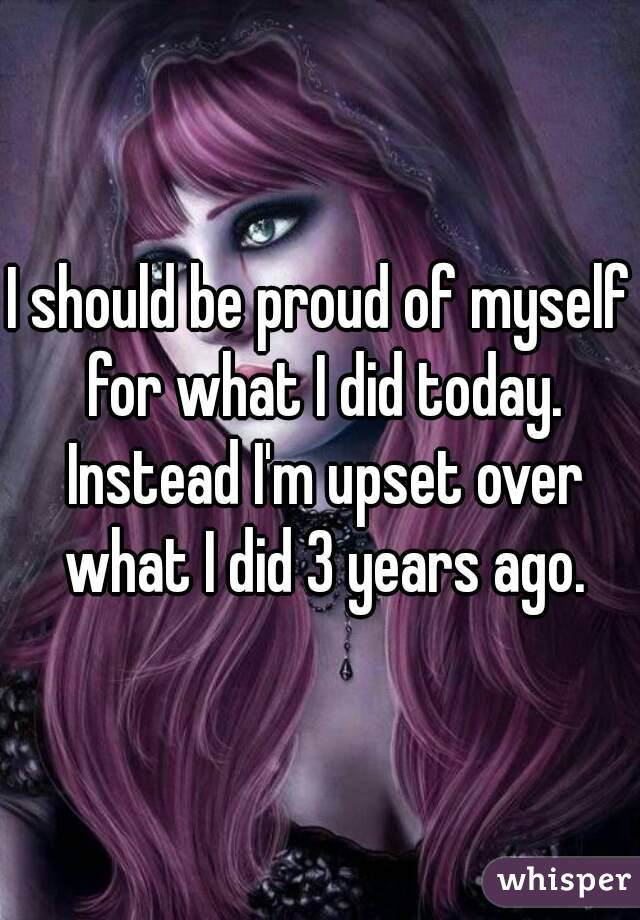 I should be proud of myself for what I did today. Instead I'm upset over what I did 3 years ago.